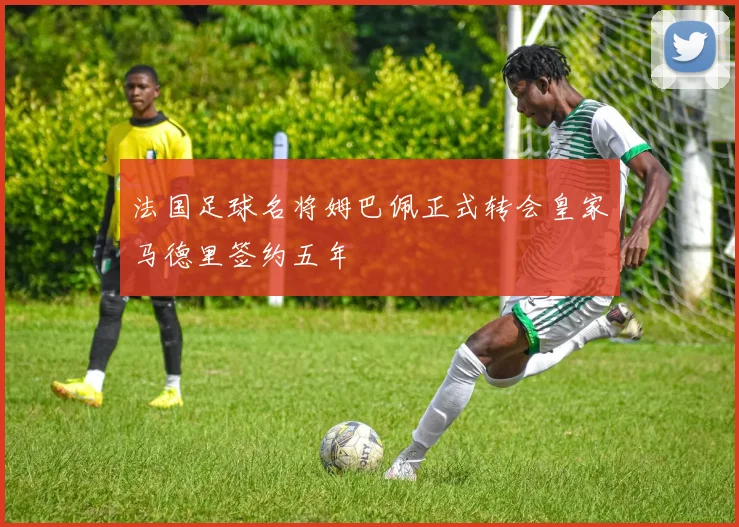 法国足球名将姆巴佩正式转会皇家马德里签约五年