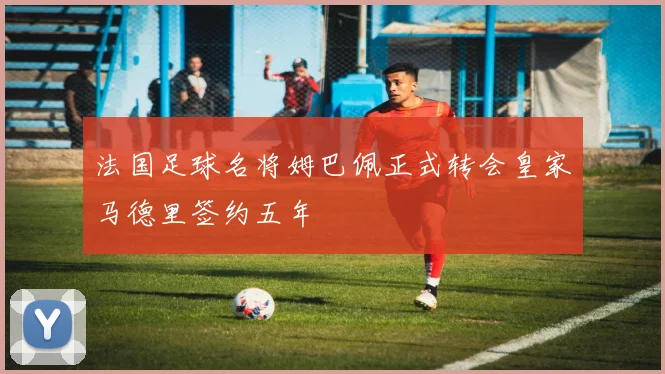 法国足球名将姆巴佩正式转会皇家马德里签约五年